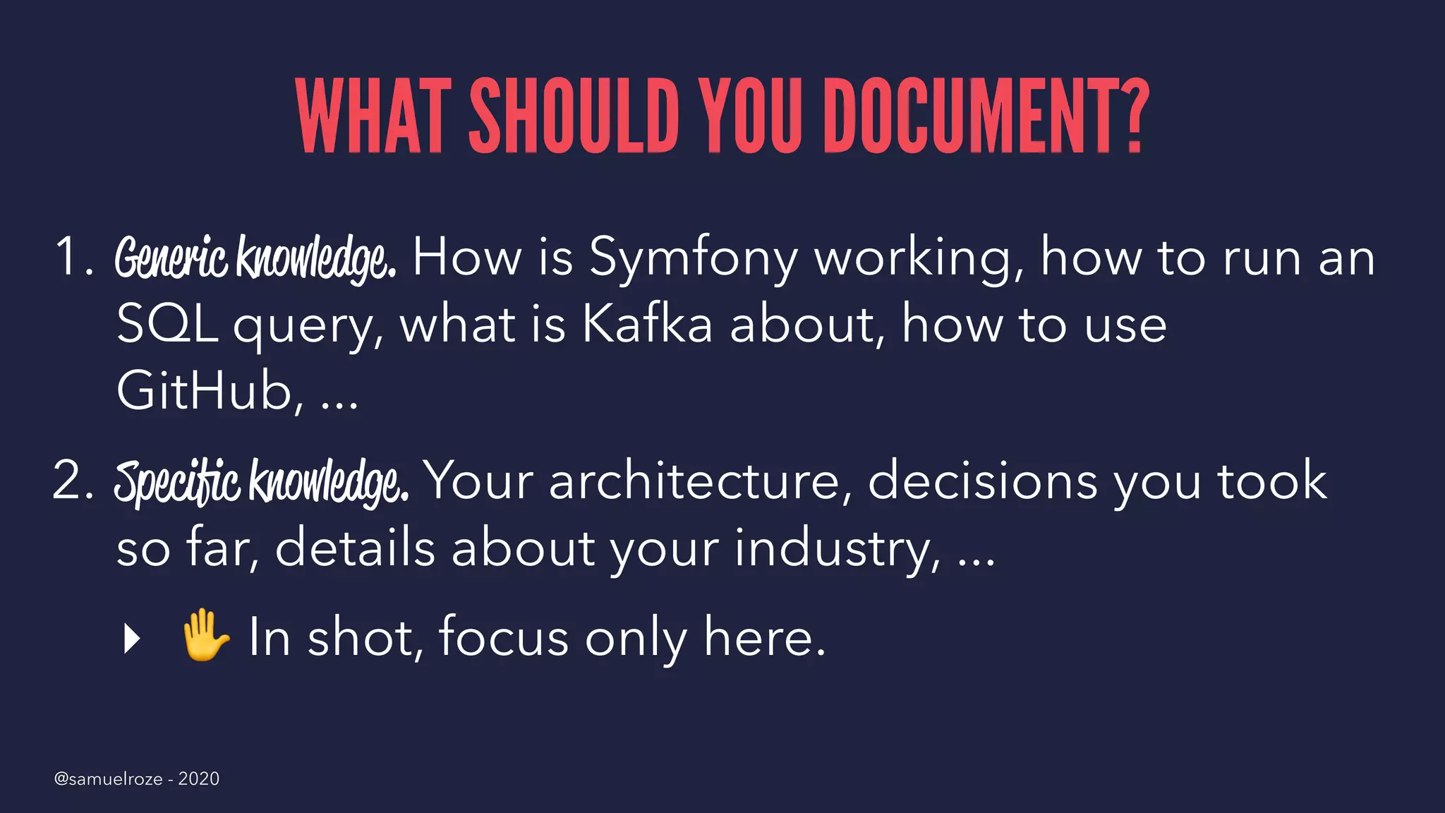 WHAT SHOULD YOU DOCUMENT?
1. Generic knowledge. How is Symfony working, how to run an
SQL query, what is Kafka about, how to use
GitHub, ...
2. Speciﬁc knowledge. Your architecture, decisions you took
so far, details about your industry, ...
▸
✋
In shot, focus only here.
@samuelroze - 2020
 