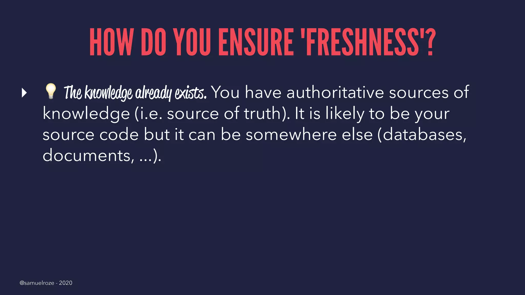 HOW DO YOU ENSURE 'FRESHNESS'?
▸
!
The knowledge already exists. You have authoritative sources of
knowledge (i.e. source of truth). It is likely to be your
source code but it can be somewhere else (databases,
documents, ...).
@samuelroze - 2020
 
