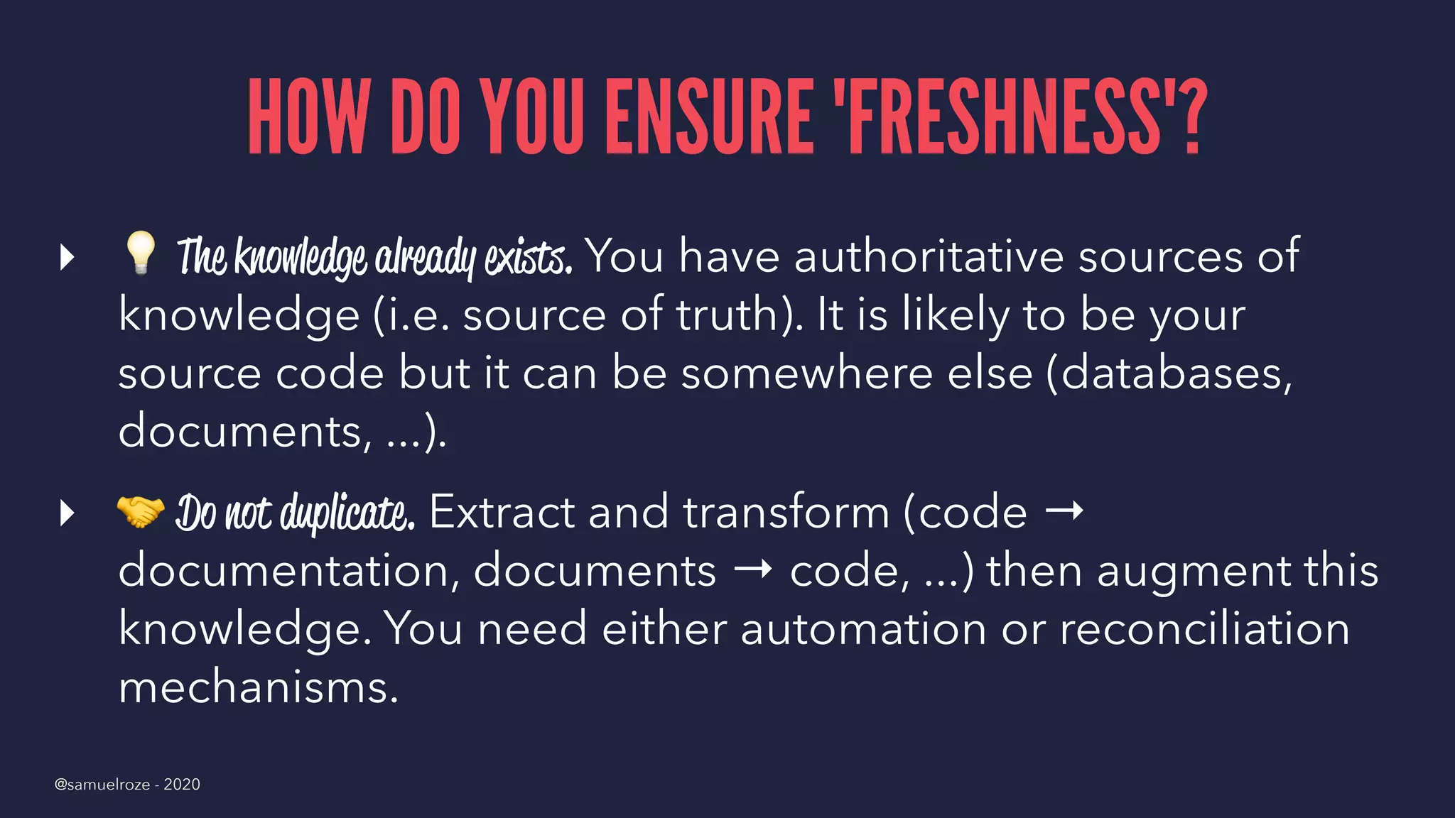 HOW DO YOU ENSURE 'FRESHNESS'?
▸
!
The knowledge already exists. You have authoritative sources of
knowledge (i.e. source of truth). It is likely to be your
source code but it can be somewhere else (databases,
documents, ...).
▸
"
Do not duplicate. Extract and transform (code →
documentation, documents → code, ...) then augment this
knowledge. You need either automation or reconciliation
mechanisms.
@samuelroze - 2020
 