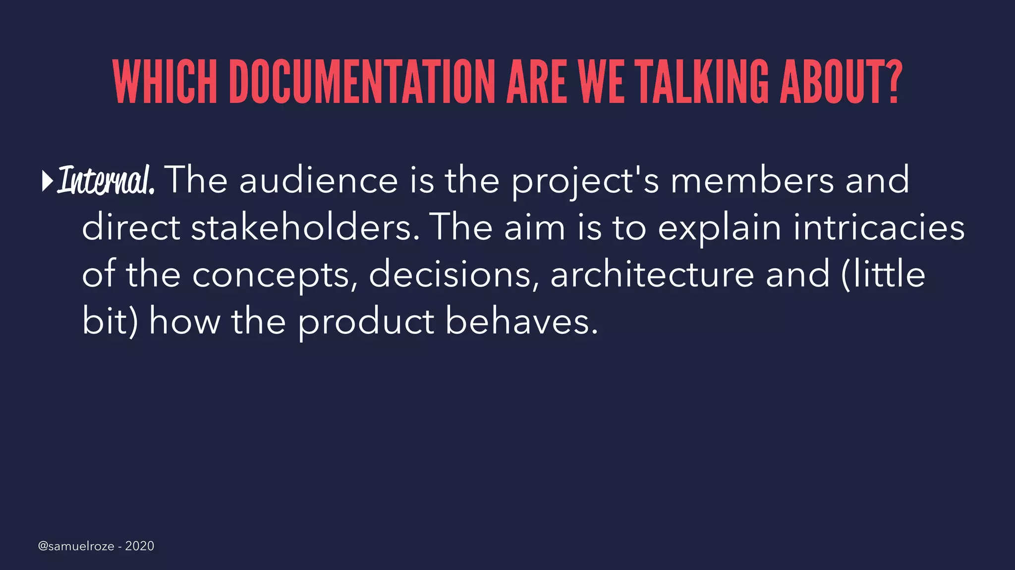 WHICH DOCUMENTATION ARE WE TALKING ABOUT?
▸Internal. The audience is the project's members and
direct stakeholders. The aim is to explain intricacies
of the concepts, decisions, architecture and (little
bit) how the product behaves.
@samuelroze - 2020
 