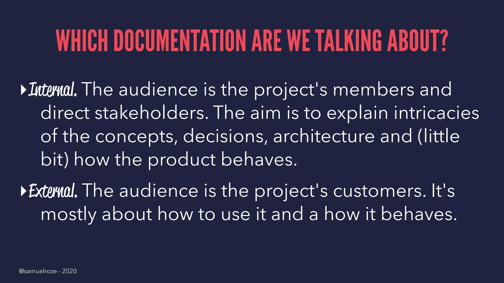 WHICH DOCUMENTATION ARE WE TALKING ABOUT?
▸Internal. The audience is the project's members and
direct stakeholders. The aim is to explain intricacies
of the concepts, decisions, architecture and (little
bit) how the product behaves.
▸External. The audience is the project's customers. It's
mostly about how to use it and a how it behaves.
@samuelroze - 2020
 