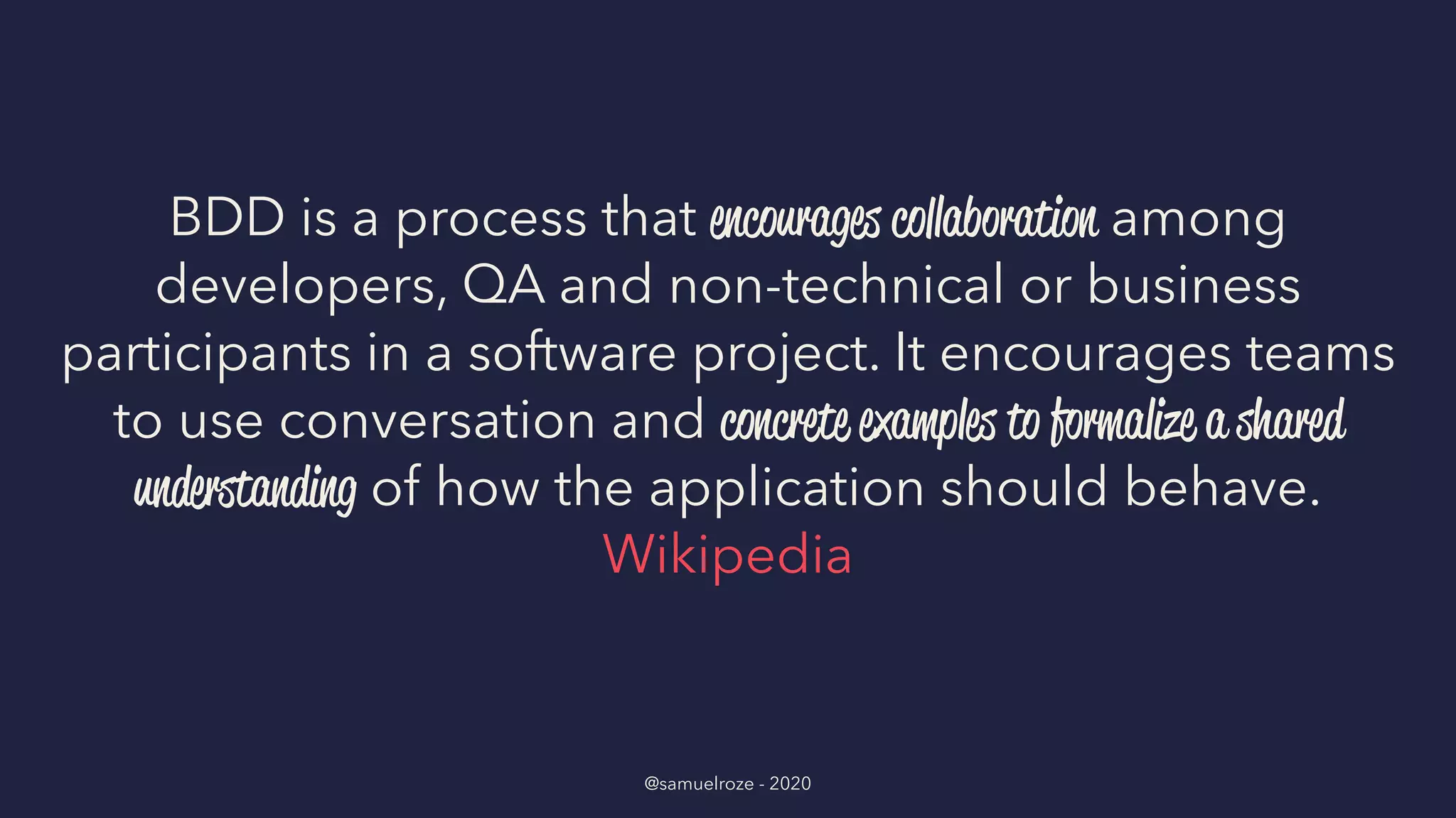 BDD is a process that encourages collaboration among
developers, QA and non-technical or business
participants in a software project. It encourages teams
to use conversation and concrete examples to formalize a shared
understanding of how the application should behave.
Wikipedia
@samuelroze - 2020
 