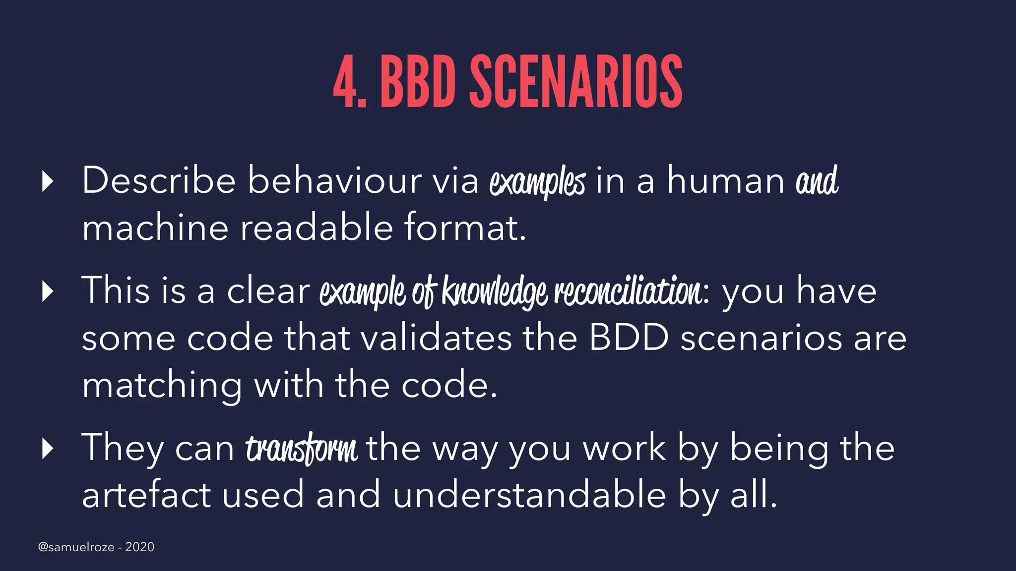 4. BBD SCENARIOS
▸ Describe behaviour via examples in a human and
machine readable format.
▸ This is a clear example of knowledge reconciliation: you have
some code that validates the BDD scenarios are
matching with the code.
▸ They can transform the way you work by being the
artefact used and understandable by all.
@samuelroze - 2020
 