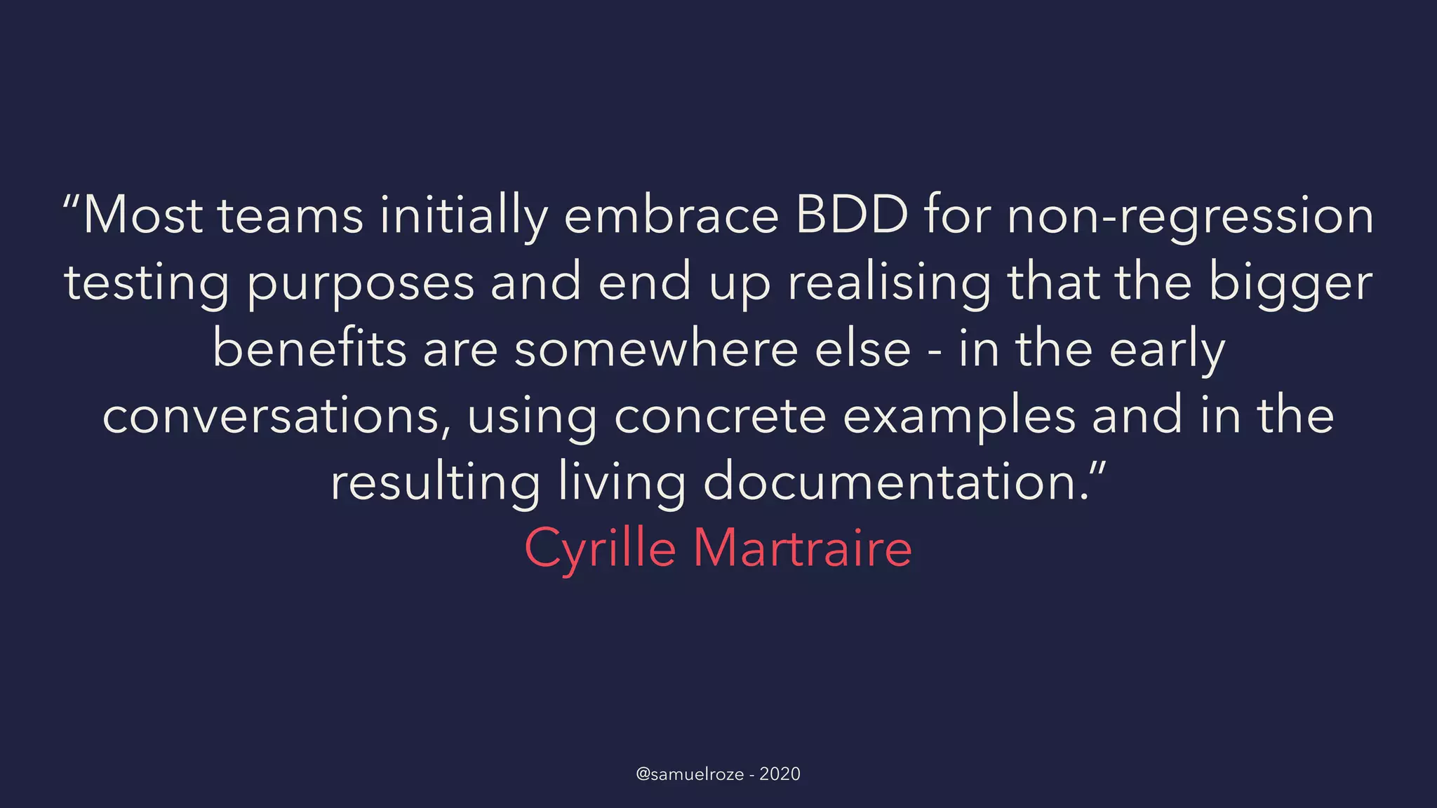 “Most teams initially embrace BDD for non-regression
testing purposes and end up realising that the bigger
beneﬁts are somewhere else - in the early
conversations, using concrete examples and in the
resulting living documentation.”
Cyrille Martraire
@samuelroze - 2020
 