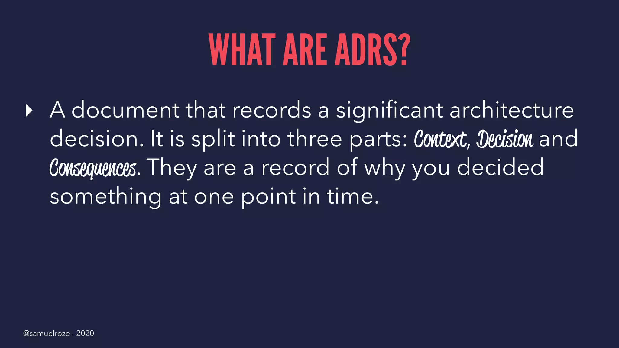 WHAT ARE ADRS?
▸ A document that records a signiﬁcant architecture
decision. It is split into three parts: Context, Decision and
Consequences. They are a record of why you decided
something at one point in time.
@samuelroze - 2020
 