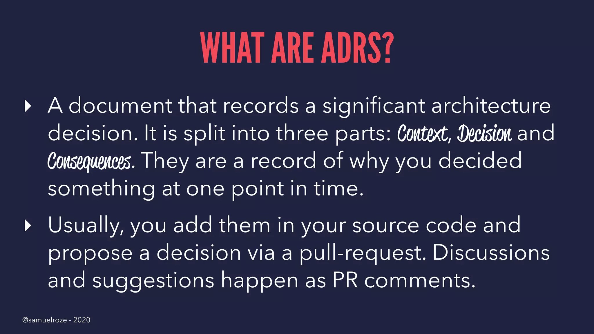 WHAT ARE ADRS?
▸ A document that records a signiﬁcant architecture
decision. It is split into three parts: Context, Decision and
Consequences. They are a record of why you decided
something at one point in time.
▸ Usually, you add them in your source code and
propose a decision via a pull-request. Discussions
and suggestions happen as PR comments.
@samuelroze - 2020
 