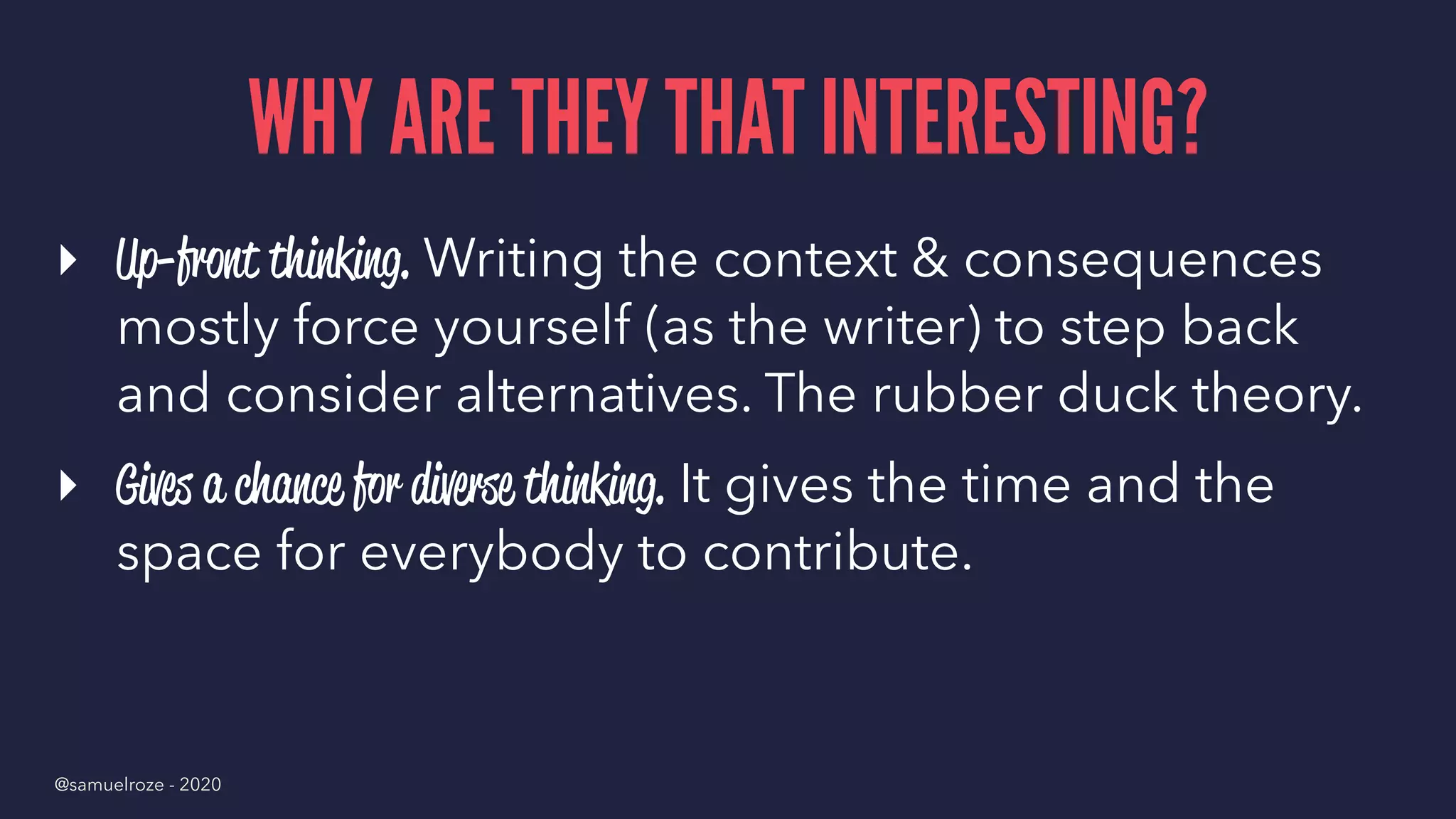 WHY ARE THEY THAT INTERESTING?
▸ Up-front thinking. Writing the context & consequences
mostly force yourself (as the writer) to step back
and consider alternatives. The rubber duck theory.
▸ Gives a chance for diverse thinking. It gives the time and the
space for everybody to contribute.
@samuelroze - 2020
 