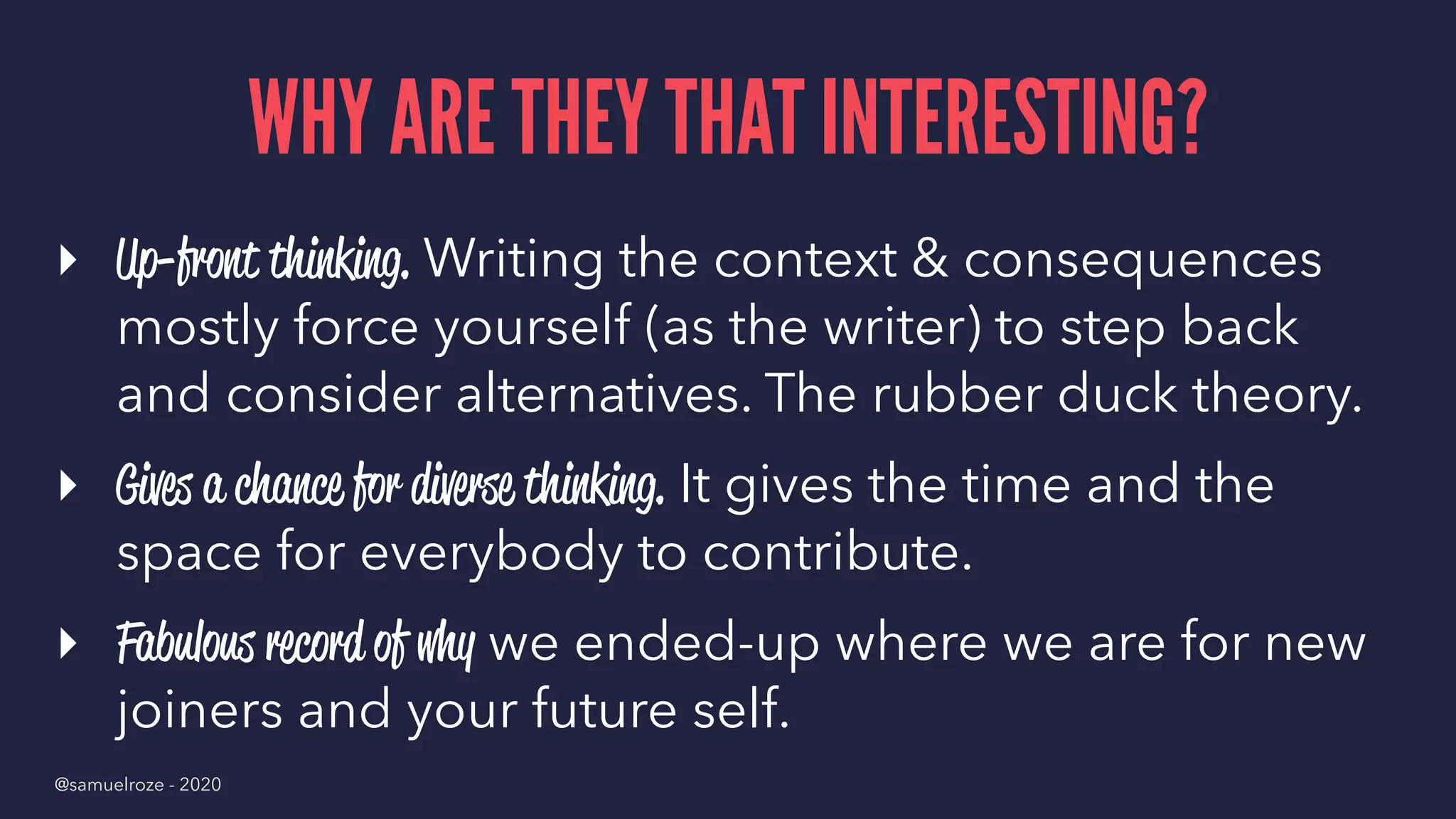WHY ARE THEY THAT INTERESTING?
▸ Up-front thinking. Writing the context & consequences
mostly force yourself (as the writer) to step back
and consider alternatives. The rubber duck theory.
▸ Gives a chance for diverse thinking. It gives the time and the
space for everybody to contribute.
▸ Fabulous record of why we ended-up where we are for new
joiners and your future self.
@samuelroze - 2020
 