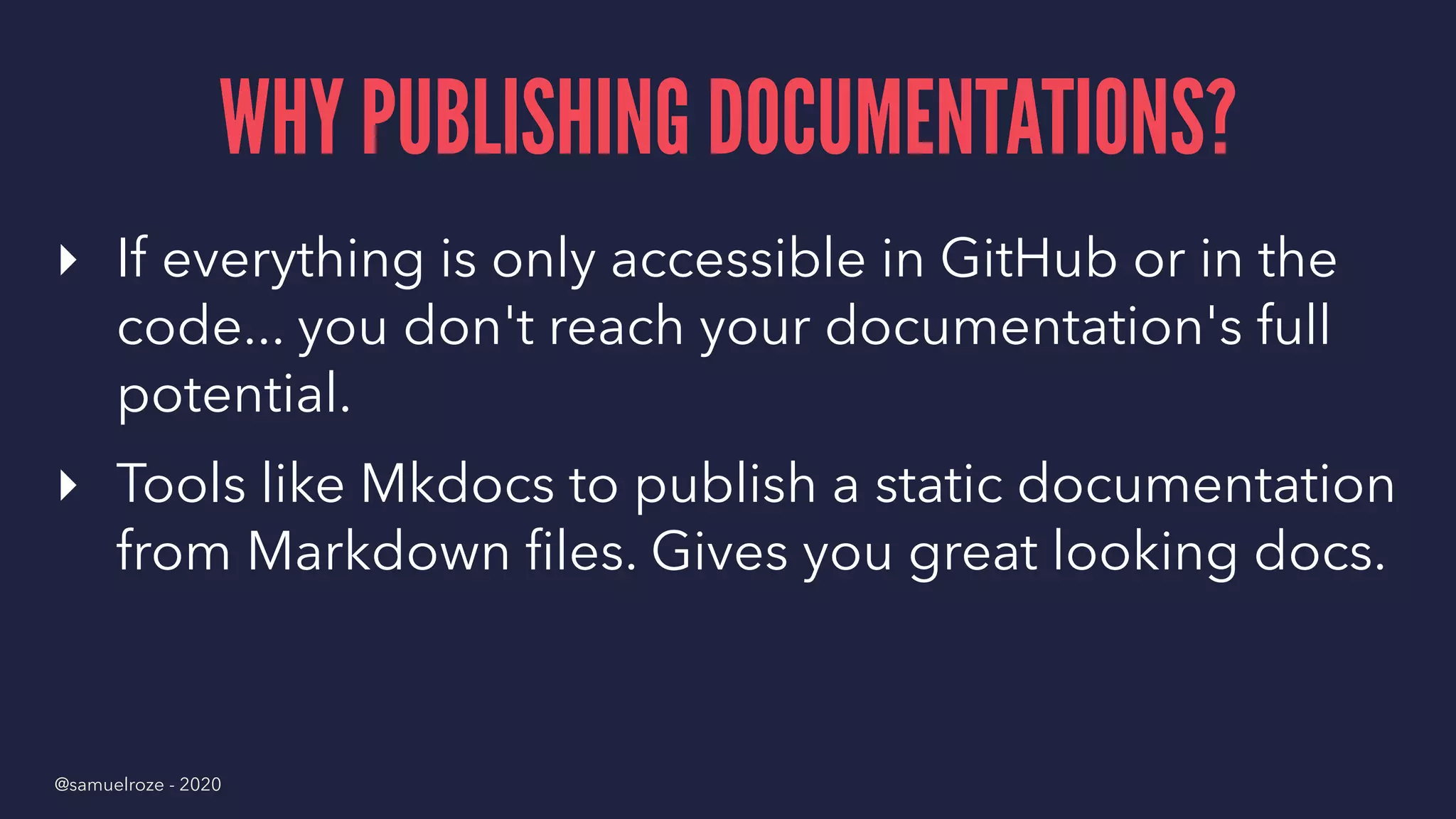 WHY PUBLISHING DOCUMENTATIONS?
▸ If everything is only accessible in GitHub or in the
code... you don't reach your documentation's full
potential.
▸ Tools like Mkdocs to publish a static documentation
from Markdown ﬁles. Gives you great looking docs.
@samuelroze - 2020
 