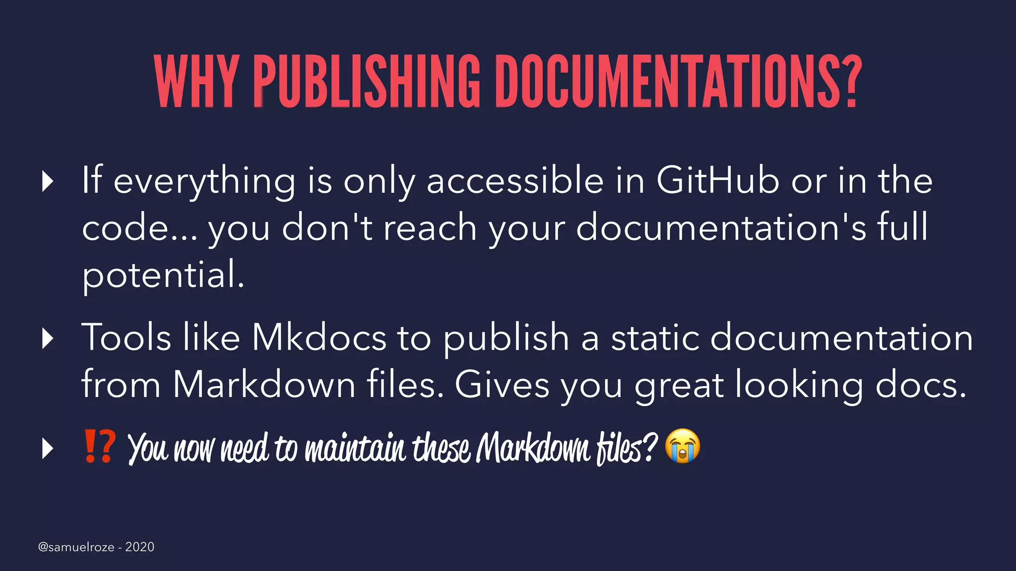 WHY PUBLISHING DOCUMENTATIONS?
▸ If everything is only accessible in GitHub or in the
code... you don't reach your documentation's full
potential.
▸ Tools like Mkdocs to publish a static documentation
from Markdown ﬁles. Gives you great looking docs.
▸
⁉
You now need to maintain these Markdown ﬁles?
@samuelroze - 2020
 