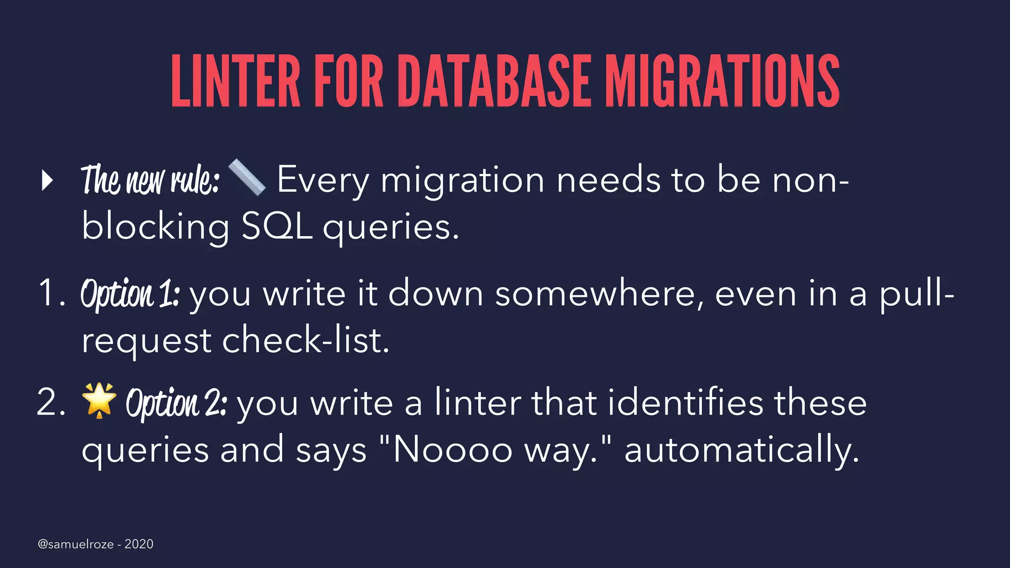 LINTER FOR DATABASE MIGRATIONS
▸ The new rule:
!
Every migration needs to be non-
blocking SQL queries.
1. Option 1: you write it down somewhere, even in a pull-
request check-list.
2.
!
Option 2: you write a linter that identiﬁes these
queries and says "Noooo way." automatically.
@samuelroze - 2020
 