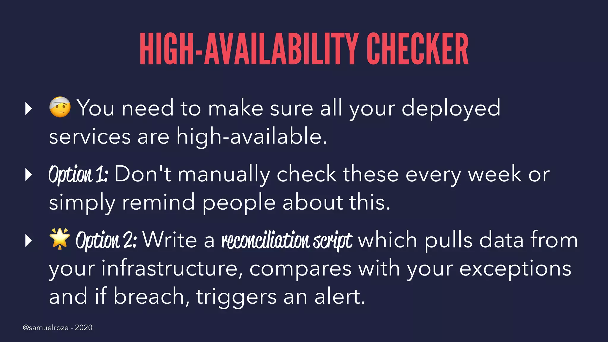 HIGH-AVAILABILITY CHECKER
▸
!
You need to make sure all your deployed
services are high-available.
▸ Option 1: Don't manually check these every week or
simply remind people about this.
▸
"
Option 2: Write a reconciliation script which pulls data from
your infrastructure, compares with your exceptions
and if breach, triggers an alert.
@samuelroze - 2020
 