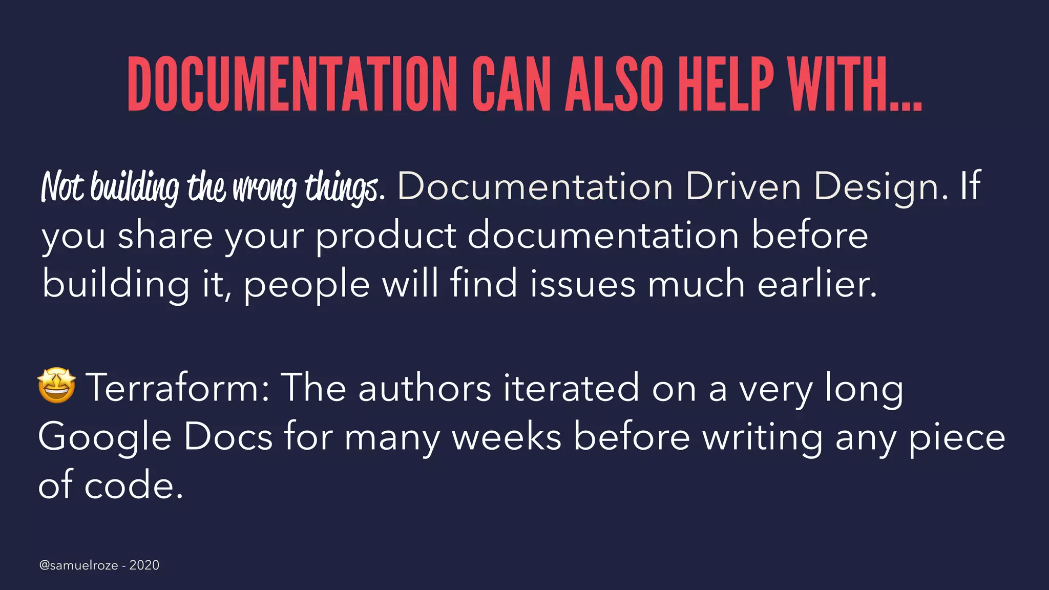 DOCUMENTATION CAN ALSO HELP WITH...
Not building the wrong things. Documentation Driven Design. If
you share your product documentation before
building it, people will ﬁnd issues much earlier.
!
Terraform: The authors iterated on a very long
Google Docs for many weeks before writing any piece
of code.
@samuelroze - 2020
 