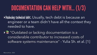 DOCUMENTATION CAN HELP WITH... (1/3)
▸Reducing technical debt. Usually, tech debt is because an
engineer or a team didn't have all the context they
needed to have.
▸
!
"Outdated or lacking documentation is a
considerable contributor to increased costs of
software systems maintenance" - Yulia Sh. et al. [1]
@samuelroze - 2020
 