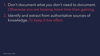 1. Don't document what you don't need to document.
Otherwise you are loosing more time than gaining.
2. Identify and extract from authoritative sources of
knowledge. To keep it low effort.
@samuelroze - 2020
 
