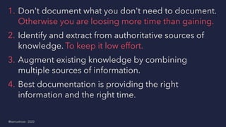1. Don't document what you don't need to document.
Otherwise you are loosing more time than gaining.
2. Identify and extract from authoritative sources of
knowledge. To keep it low effort.
3. Augment existing knowledge by combining
multiple sources of information.
4. Best documentation is providing the right
information and the right time.
@samuelroze - 2020
 