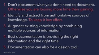 1. Don't document what you don't need to document.
Otherwise you are loosing more time than gaining.
2. Identify and extract from authoritative sources of
knowledge. To keep it low effort.
3. Augment existing knowledge by combining
multiple sources of information.
4. Best documentation is providing the right
information and the right time.
5. Documentation can also be a design tool
@samuelroze - 2020
 
