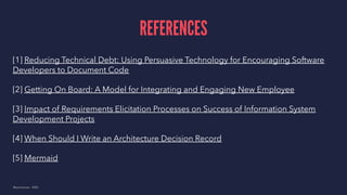 REFERENCES
[1] Reducing Technical Debt: Using Persuasive Technology for Encouraging Software
Developers to Document Code
[2] Getting On Board: A Model for Integrating and Engaging New Employee
[3] Impact of Requirements Elicitation Processes on Success of Information System
Development Projects
[4] When Should I Write an Architecture Decision Record
[5] Mermaid
@samuelroze - 2020
 