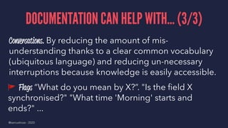 DOCUMENTATION CAN HELP WITH... (3/3)
Conversations. By reducing the amount of mis-
understanding thanks to a clear common vocabulary
(ubiquitous language) and reducing un-necessary
interruptions because knowledge is easily accessible.
!
Flags “What do you mean by X?”. "Is the ﬁeld X
synchronised?" "What time 'Morning' starts and
ends?" ...
@samuelroze - 2020
 