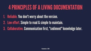 4 PRINCIPLES OF A LIVING DOCUMENTATION
1. Reliable. You don't worry about the version.
2. Low effort. Simple to read & simple to maintain.
3. Collaborative. Communication first, "sediment" knowledge later.
@samuelroze - 2020
 