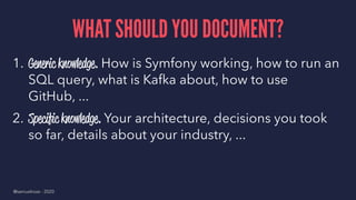 WHAT SHOULD YOU DOCUMENT?
1. Generic knowledge. How is Symfony working, how to run an
SQL query, what is Kafka about, how to use
GitHub, ...
2. Speciﬁc knowledge. Your architecture, decisions you took
so far, details about your industry, ...
@samuelroze - 2020
 