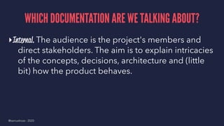 WHICH DOCUMENTATION ARE WE TALKING ABOUT?
▸Internal. The audience is the project's members and
direct stakeholders. The aim is to explain intricacies
of the concepts, decisions, architecture and (little
bit) how the product behaves.
@samuelroze - 2020
 