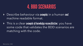 4. BBD SCENARIOS
▸ Describe behaviour via examples in a human and
machine readable format.
▸ This is a clear example of knowledge reconciliation: you have
some code that validates the BDD scenarios are
matching with the code.
@samuelroze - 2020
 