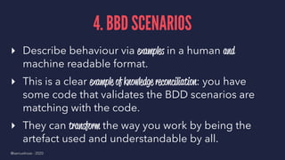 4. BBD SCENARIOS
▸ Describe behaviour via examples in a human and
machine readable format.
▸ This is a clear example of knowledge reconciliation: you have
some code that validates the BDD scenarios are
matching with the code.
▸ They can transform the way you work by being the
artefact used and understandable by all.
@samuelroze - 2020
 
