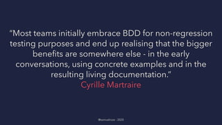 “Most teams initially embrace BDD for non-regression
testing purposes and end up realising that the bigger
beneﬁts are somewhere else - in the early
conversations, using concrete examples and in the
resulting living documentation.”
Cyrille Martraire
@samuelroze - 2020
 