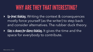 WHY ARE THEY THAT INTERESTING?
▸ Up-front thinking. Writing the context & consequences
mostly force yourself (as the writer) to step back
and consider alternatives. The rubber duck theory.
▸ Gives a chance for diverse thinking. It gives the time and the
space for everybody to contribute.
@samuelroze - 2020
 