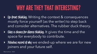 WHY ARE THEY THAT INTERESTING?
▸ Up-front thinking. Writing the context & consequences
mostly force yourself (as the writer) to step back
and consider alternatives. The rubber duck theory.
▸ Gives a chance for diverse thinking. It gives the time and the
space for everybody to contribute.
▸ Fabulous record of why we ended-up where we are for new
joiners and your future self.
@samuelroze - 2020
 