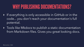 WHY PUBLISHING DOCUMENTATIONS?
▸ If everything is only accessible in GitHub or in the
code... you don't reach your documentation's full
potential.
▸ Tools like Mkdocs to publish a static documentation
from Markdown ﬁles. Gives you great looking docs.
@samuelroze - 2020
 