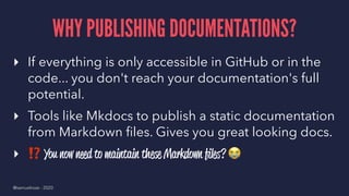 WHY PUBLISHING DOCUMENTATIONS?
▸ If everything is only accessible in GitHub or in the
code... you don't reach your documentation's full
potential.
▸ Tools like Mkdocs to publish a static documentation
from Markdown ﬁles. Gives you great looking docs.
▸
⁉
You now need to maintain these Markdown ﬁles?
@samuelroze - 2020
 