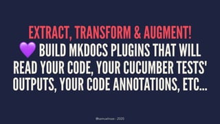 EXTRACT, TRANSFORM & AUGMENT!!
BUILD MKDOCS PLUGINS THAT WILL
READ YOUR CODE, YOUR CUCUMBER TESTS'
OUTPUTS, YOUR CODE ANNOTATIONS, ETC...
@samuelroze - 2020
 