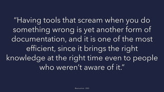 “Having tools that scream when you do
something wrong is yet another form of
documentation, and it is one of the most
efﬁcient, since it brings the right
knowledge at the right time even to people
who weren’t aware of it.”
@samuelroze - 2020
 