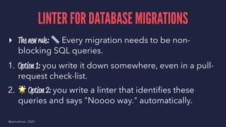 LINTER FOR DATABASE MIGRATIONS
▸ The new rule:
!
Every migration needs to be non-
blocking SQL queries.
1. Option 1: you write it down somewhere, even in a pull-
request check-list.
2.
!
Option 2: you write a linter that identiﬁes these
queries and says "Noooo way." automatically.
@samuelroze - 2020
 