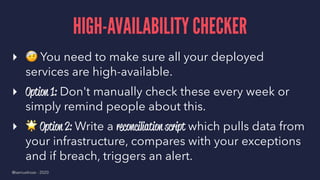 HIGH-AVAILABILITY CHECKER
▸
!
You need to make sure all your deployed
services are high-available.
▸ Option 1: Don't manually check these every week or
simply remind people about this.
▸
"
Option 2: Write a reconciliation script which pulls data from
your infrastructure, compares with your exceptions
and if breach, triggers an alert.
@samuelroze - 2020
 
