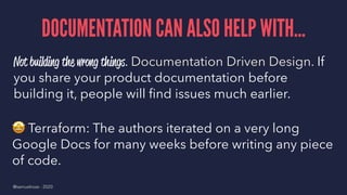 DOCUMENTATION CAN ALSO HELP WITH...
Not building the wrong things. Documentation Driven Design. If
you share your product documentation before
building it, people will ﬁnd issues much earlier.
!
Terraform: The authors iterated on a very long
Google Docs for many weeks before writing any piece
of code.
@samuelroze - 2020
 