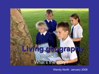Living geography What’s the story? Wendy North  January 2008 
