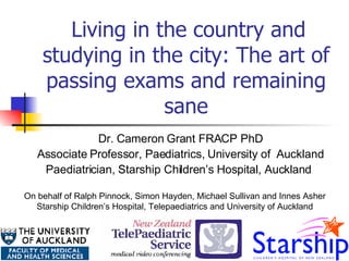  Living in the country and studying in the city: The art of passing exams and remaining sane Dr. Cameron Grant FRACP PhD Associate Professor, Paediatrics, University of  Auckland Paediatrician, Starship Children’s Hospital, Auckland   On behalf of  Ralph Pinnock, Simon Hayden, Michael Sullivan and Innes Asher Starship Children’s Hospital, Telepaediatrics and University of Auckland 