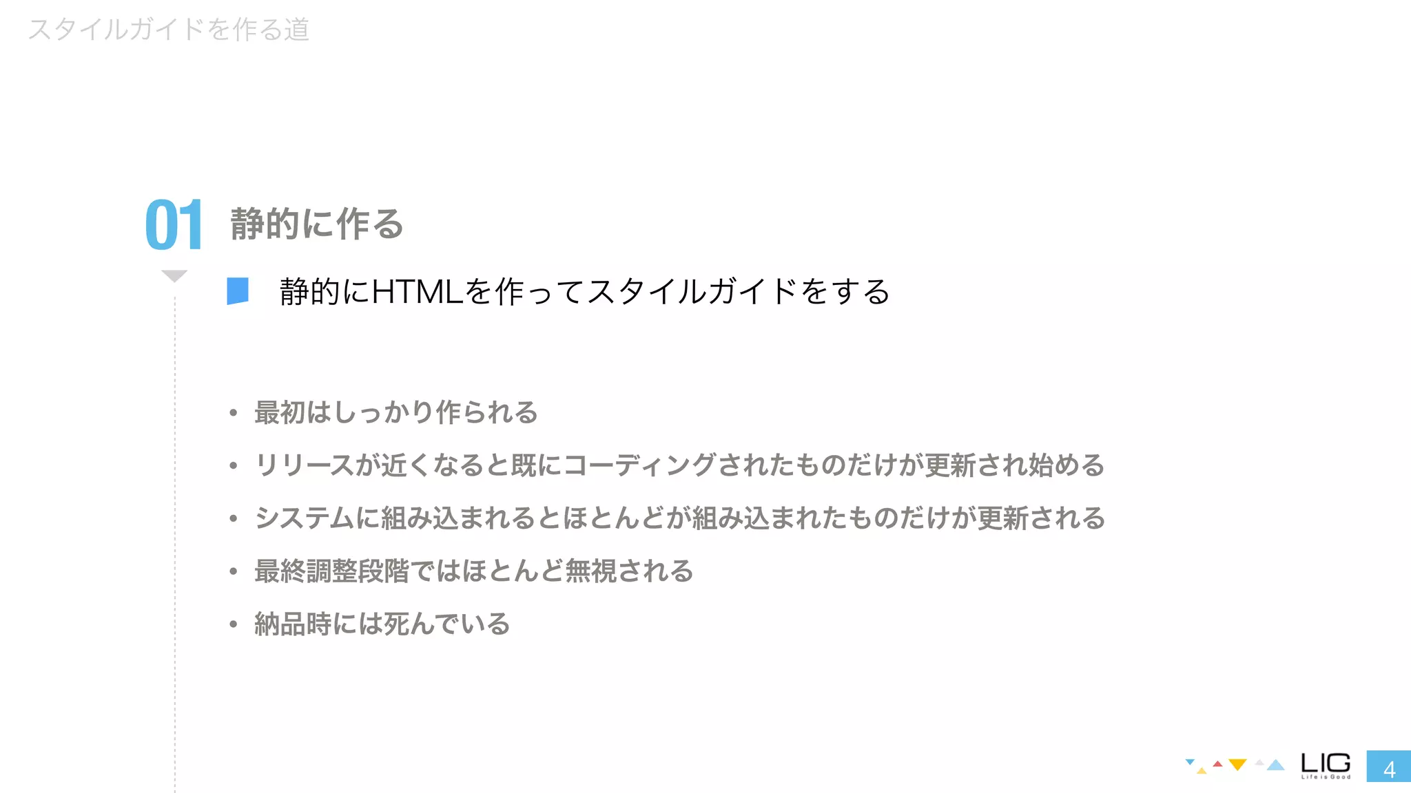 4 
スタイルガイドを作る道 
01 
静的に作る 
静的にHTMLを作ってスタイルガイドをする 
• 最初はしっかり作られる 
• リリースが近くなると既にコーディングされたものだけが更新され始める 
• システムに組み込まれるとほとんどが組み込まれたものだけが更新される 
• 最終調整段階ではほとんど無視される 
• 納品時には死んでいる 
 