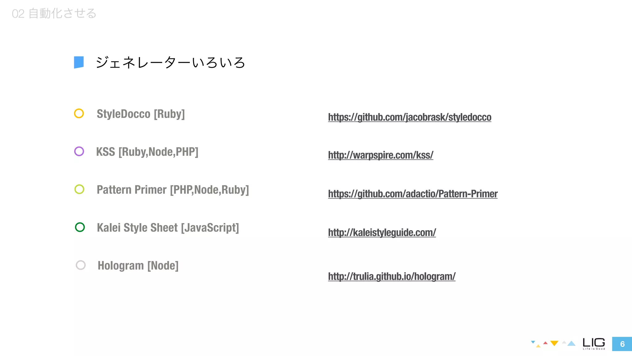 StyleDocco [Ruby] 
KSS [Ruby,Node,PHP] 
Pattern Primer [PHP,Node,Ruby] 
6 
02 自動化させる 
ジェネレーターいろいろ 
Kalei Style Sheet [JavaScript] 
Hologram [Node] 
https://github.com/jacobrask/styledocco 
http://warpspire.com/kss/ 
https://github.com/adactio/Pattern-Primer 
http://kaleistyleguide.com/ 
http://trulia.github.io/hologram/ 
 