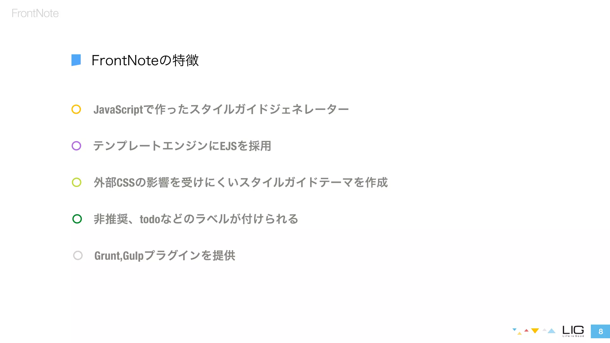 JavaScriptで作ったスタイルガイドジェネレーター 
テンプレートエンジンにEJSを採用 
外部CSSの影響を受けにくいスタイルガイドテーマを作成 
8 
FrontNote 
FrontNoteの特徴 
非推奨、todoなどのラベルが付けられる 
Grunt,Gulpプラグインを提供 
 