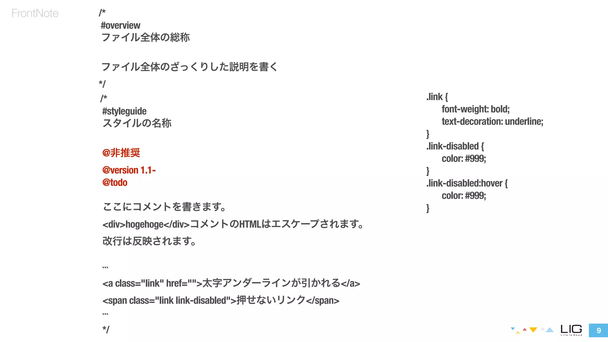 9 
FrontNote /* 
#overview 
ファイル全体の総称 
! 
ファイル全体のざっくりした説明を書く 
*/ 
/* 
#styleguide 
スタイルの名称 
! 
@非推奨 
@version 1.1- 
@todo 
! 
ここにコメントを書きます。 
<div>hogehoge</div>コメントのHTMLはエスケープされます。 
改行は反映されます。 
! 
``` 
<a class="link" href="">太字アンダーラインが引かれる</a> 
<span class="link link-disabled">押せないリンク</span> 
``` 
*/ 
.link { 
font-weight: bold; 
text-decoration: underline; 
} 
.link-disabled { 
color: #999; 
} 
.link-disabled:hover { 
color: #999; 
} 
 