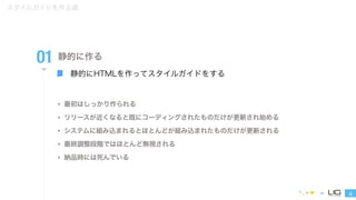 4 
スタイルガイドを作る道 
01 
静的に作る 
静的にHTMLを作ってスタイルガイドをする 
• 最初はしっかり作られる 
• リリースが近くなると既にコーディングされたものだけが更新され始める 
• システムに組み込まれるとほとんどが組み込まれたものだけが更新される 
• 最終調整段階ではほとんど無視される 
• 納品時には死んでいる 
 