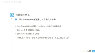5 
スタイルガイドを作る道 
02 自動化させる 
ジェネレーターを活用して自動化させる 
• CSSやSASS,LESSに書かれたコメントをもとに自動生成 
• コメントを書く習慣にもなる 
• CSSファイルが縦に長くなる 
• HTMLのハイライトがされないのでサンプルコードが入力しにくい 
 
