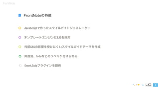JavaScriptで作ったスタイルガイドジェネレーター 
テンプレートエンジンにEJSを採用 
外部CSSの影響を受けにくいスタイルガイドテーマを作成 
8 
FrontNote 
FrontNoteの特徴 
非推奨、todoなどのラベルが付けられる 
Grunt,Gulpプラグインを提供 
 