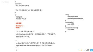 9 
FrontNote /* 
#overview 
ファイル全体の総称 
! 
ファイル全体のざっくりした説明を書く 
*/ 
/* 
#styleguide 
スタイルの名称 
! 
@非推奨 
@version 1.1- 
@todo 
! 
ここにコメントを書きます。 
<div>hogehoge</div>コメントのHTMLはエスケープされます。 
改行は反映されます。 
! 
``` 
<a class="link" href="">太字アンダーラインが引かれる</a> 
<span class="link link-disabled">押せないリンク</span> 
``` 
*/ 
.link { 
font-weight: bold; 
text-decoration: underline; 
} 
.link-disabled { 
color: #999; 
} 
.link-disabled:hover { 
color: #999; 
} 
 
