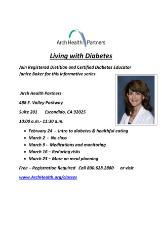 Living with Diabetes
Join Registered Dietitian and Certified Diabetes Educator
Janice Baker for this informative series
Arch Health Partners
488 E. Valley Parkway
Suite 201 Escondido, CA 92025
10:00 a.m.- 11:30 a.m.
 February 24 - Intro to diabetes & healthful eating
 March 2 - No class
 March 9 - Medications and monitoring
 March 16 – Reducing risks
 March 23 – More on meal planning
Free – Registration Required Call 800.628.2880 or visit
www.ArchHealth.org/classes
 