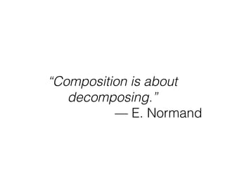 “Composition is about
decomposing.”
— E. Normand
 